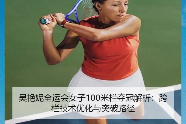 吴艳妮全运会女子100米栏夺冠解析：跨栏技术优化与突破路径
